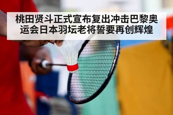桃田贤斗正式宣布复出冲击巴黎奥运会日本羽坛老将誓要再创辉煌