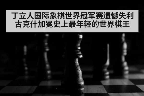 丁立人国际象棋世界冠军赛遗憾失利 古克什加冕史上最年轻的世界棋王